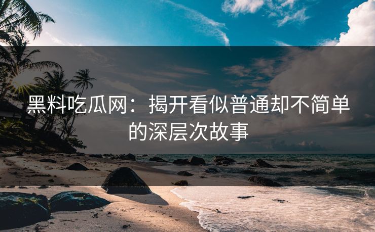 黑料吃瓜网：揭开看似普通却不简单的深层次故事