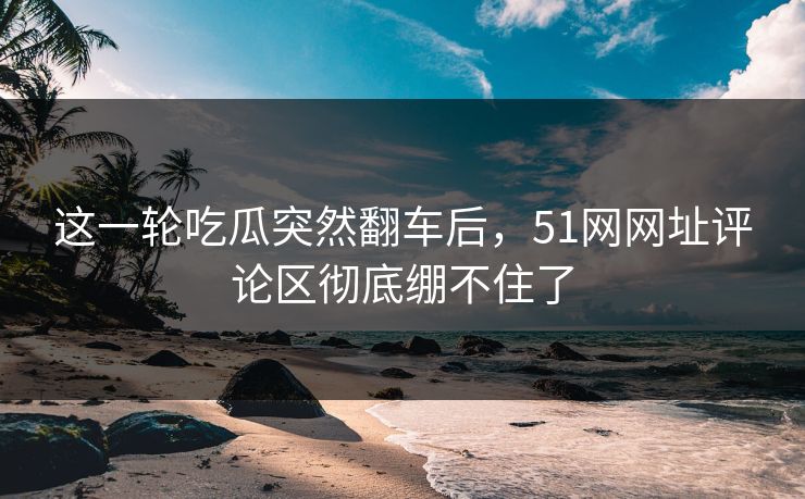 这一轮吃瓜突然翻车后,51网网址评论区彻底绷不住了 这一轮吃瓜突然翻车后,51网网址评论区彻底绷不住了