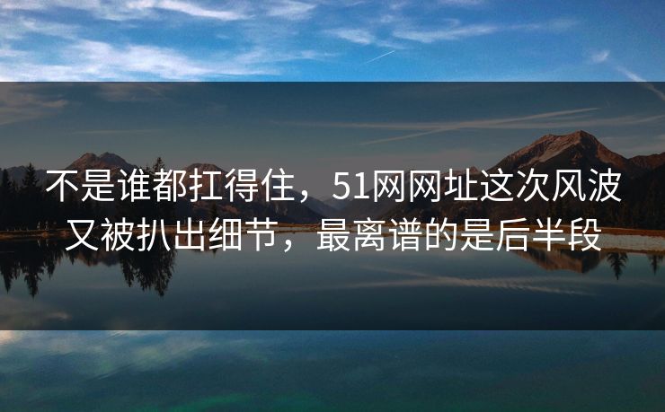 不是谁都扛得住，51网网址这次风波又被扒出细节，最离谱的是后半段