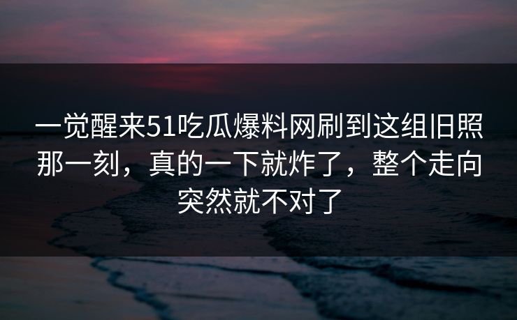 一觉醒来51吃瓜爆料网刷到这组旧照那一刻，真的一下就炸了，整个走向突然就不对了