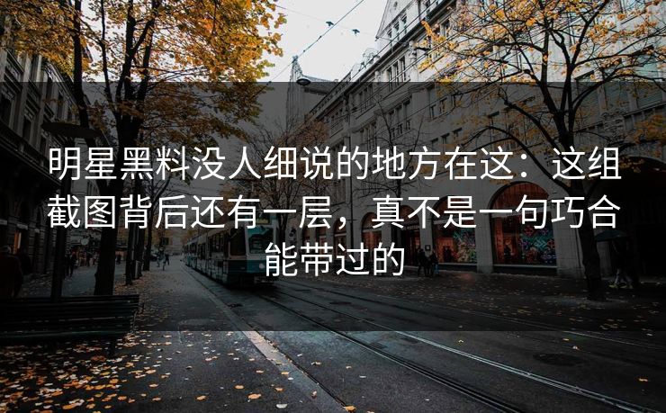 明星黑料没人细说的地方在这：这组截图背后还有一层，真不是一句巧合能带过的