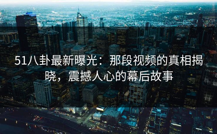 51八卦最新曝光：那段视频的真相揭晓，震撼人心的幕后故事