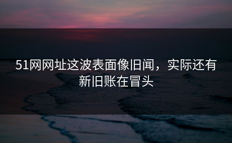 51网网址这波表面像旧闻，实际还有新旧账在冒头