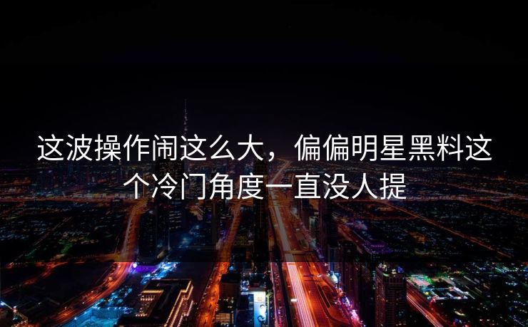 这波操作闹这么大，偏偏明星黑料这个冷门角度一直没人提