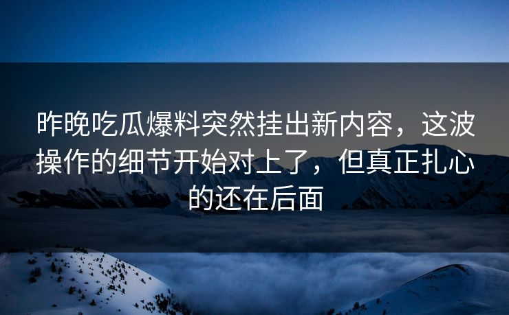 昨晚吃瓜爆料突然挂出新内容，这波操作的细节开始对上了，但真正扎心的还在后面