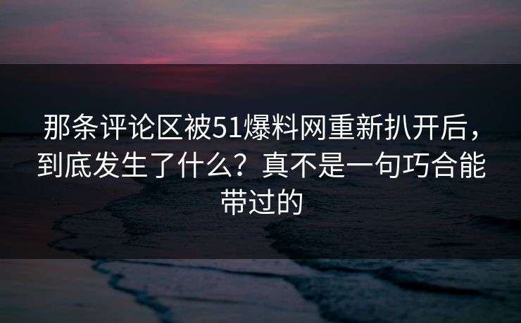 那条评论区被51爆料网重新扒开后，到底发生了什么？真不是一句巧合能带过的