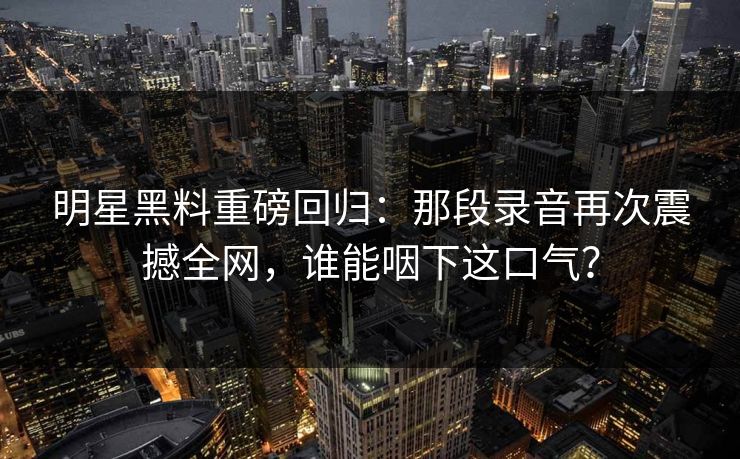 明星黑料重磅回归:那段录音再次震撼全网,谁能咽下这口气? 明星黑料重磅回归:那段录音再次震撼全网,谁能咽下这口气?
