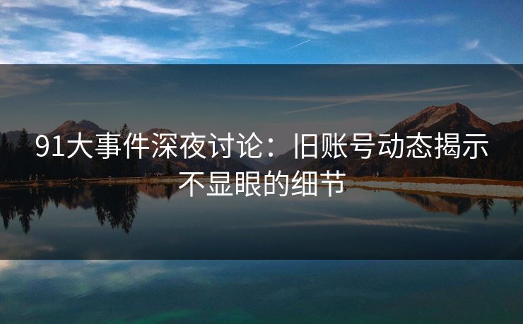 91大事件深夜讨论：旧账号动态揭示不显眼的细节