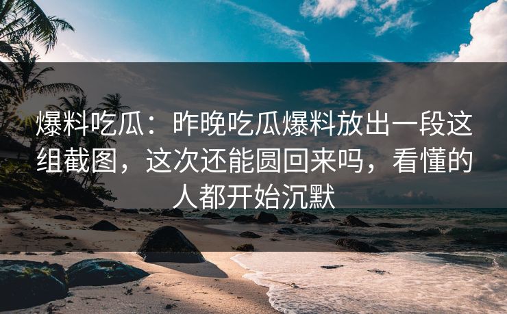 爆料吃瓜：昨晚吃瓜爆料放出一段这组截图，这次还能圆回来吗，看懂的人都开始沉默