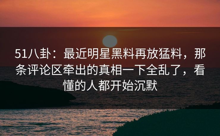 51八卦：最近明星黑料再放猛料，那条评论区牵出的真相一下全乱了，看懂的人都开始沉默