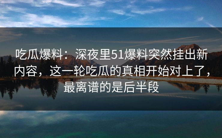 吃瓜爆料：深夜里51爆料突然挂出新内容，这一轮吃瓜的真相开始对上了，最离谱的是后半段