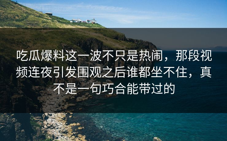 吃瓜爆料这一波不只是热闹，那段视频连夜引发围观之后谁都坐不住，真不是一句巧合能带过的