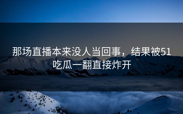 那场直播本来没人当回事，结果被51吃瓜一翻直接炸开