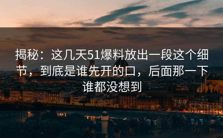 揭秘：这几天51爆料放出一段这个细节，到底是谁先开的口，后面那一下谁都没想到