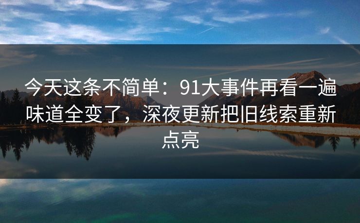 今天这条不简单：91大事件再看一遍味道全变了，深夜更新把旧线索重新点亮