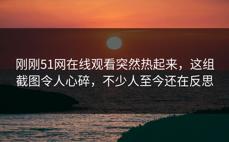刚刚51网在线观看突然热起来，这组截图令人心碎，不少人至今还在反思