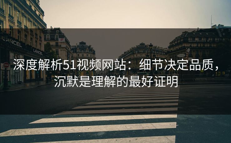 深度解析51视频网站：细节决定品质，沉默是理解的最好证明