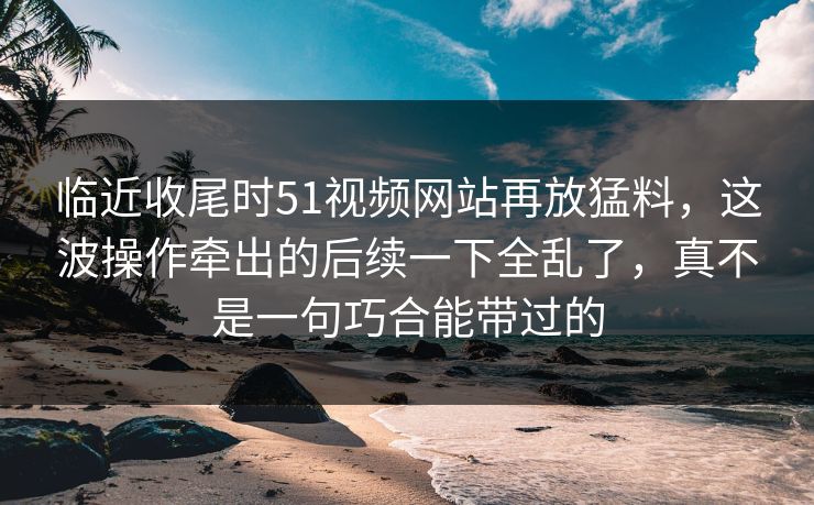 临近收尾时51视频网站再放猛料，这波操作牵出的后续一下全乱了，真不是一句巧合能带过的