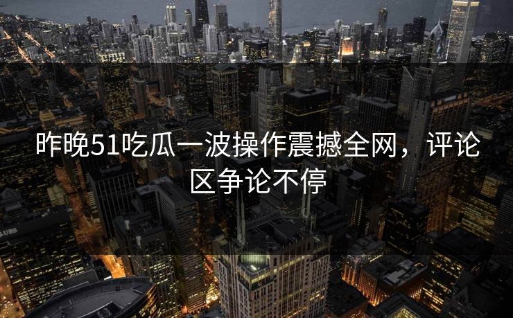 昨晚51吃瓜一波操作震撼全网，评论区争论不停