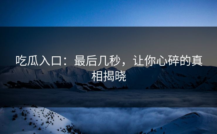 吃瓜入口：最后几秒，让你心碎的真相揭晓