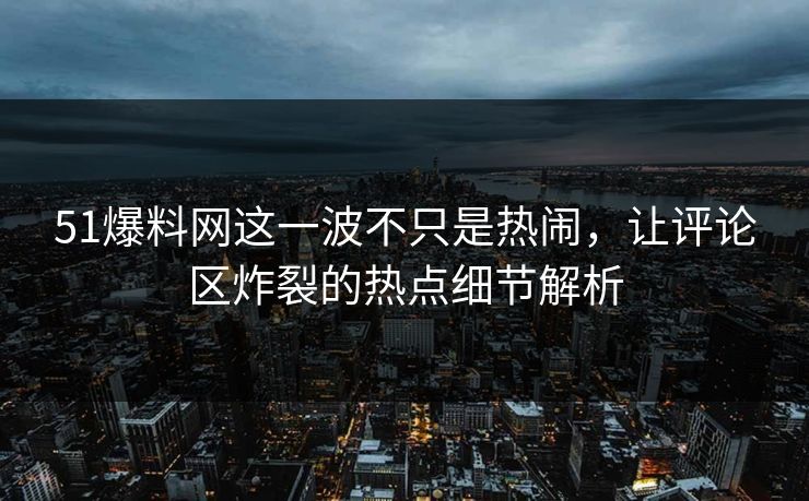 51爆料网这一波不只是热闹，让评论区炸裂的热点细节解析