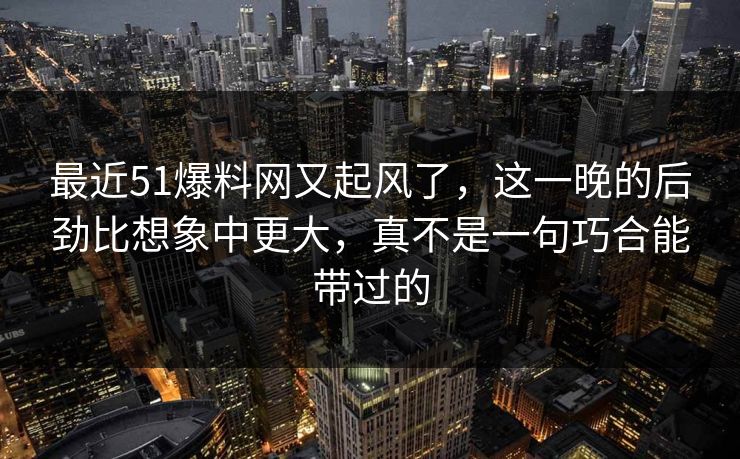 最近51爆料网又起风了，这一晚的后劲比想象中更大，真不是一句巧合能带过的