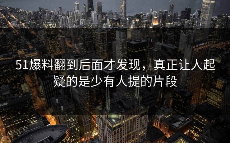 51爆料翻到后面才发现，真正让人起疑的是少有人提的片段