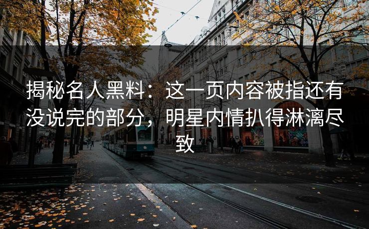 揭秘名人黑料：这一页内容被指还有没说完的部分，明星内情扒得淋漓尽致
