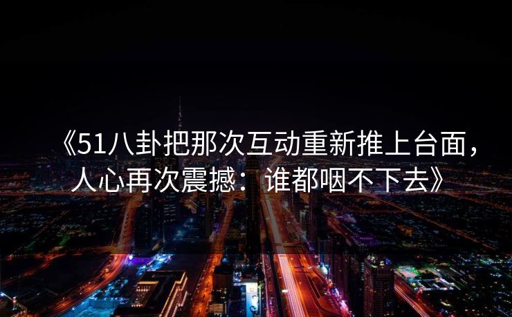 《51八卦把那次互动重新推上台面，人心再次震撼：谁都咽不下去》