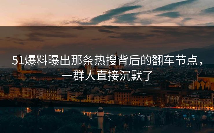51爆料曝出那条热搜背后的翻车节点，一群人直接沉默了