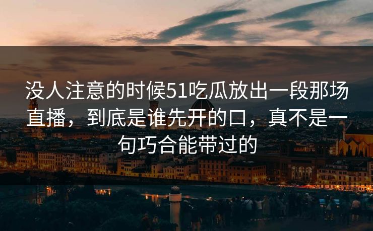 没人注意的时候51吃瓜放出一段那场直播，到底是谁先开的口，真不是一句巧合能带过的