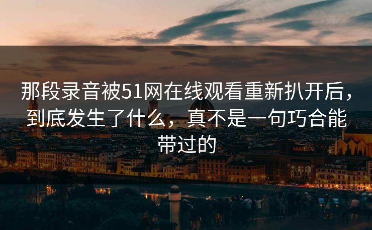 那段录音被51网在线观看重新扒开后，到底发生了什么，真不是一句巧合能带过的