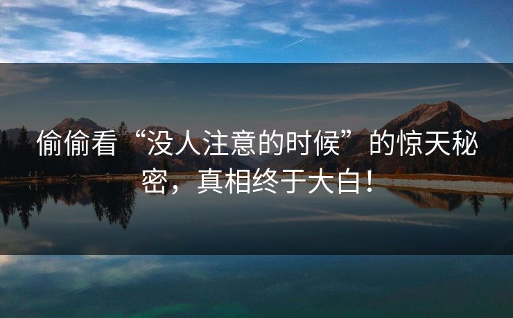 偷偷看“没人注意的时候”的惊天秘密，真相终于大白！