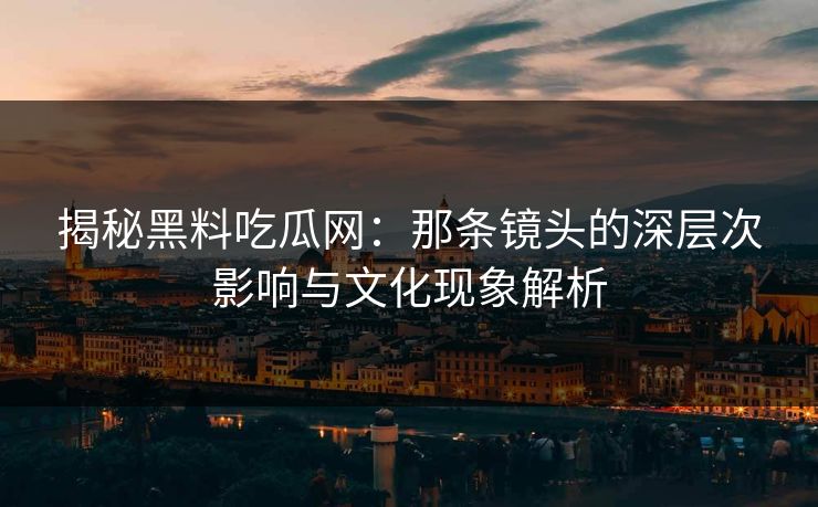 揭秘黑料吃瓜网：那条镜头的深层次影响与文化现象解析