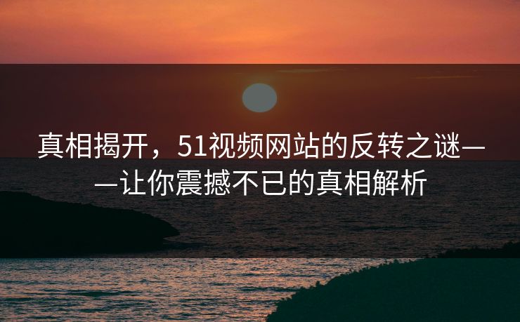 真相揭开，51视频网站的反转之谜——让你震撼不已的真相解析