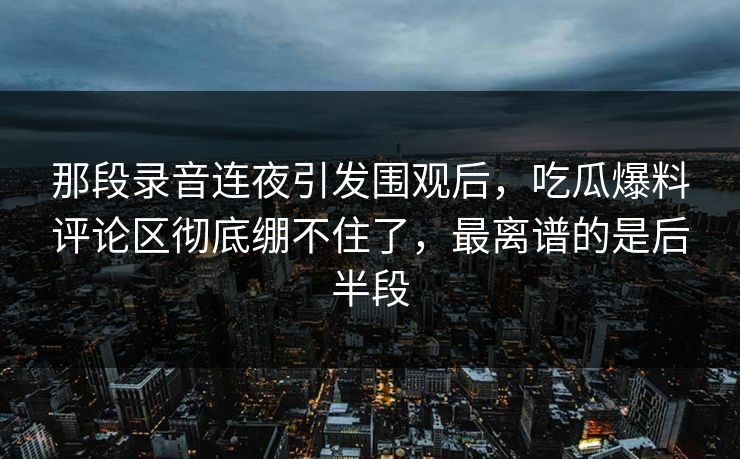 那段录音连夜引发围观后,吃瓜爆料评论区彻底绷不住了,最离谱的是后半段 那段录音连夜引发围观后,吃瓜爆料评论区彻底绷不住了,最离谱的是后半段